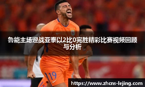 鲁能主场迎战亚泰以2比0完胜精彩比赛视频回顾与分析
